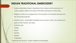 INDIAN TRADITIONAL EMBROIDERY
 Indian embroidery takes its inspiration from nature and the products of
    various regions reflect the colors of the flora and fauna of that area.

 Religious motifs such as gopurams, the tulsi plant, the temple doorway etc.,
    are all equally popular.

 Material used : embroidery materials such as wool, cotton, silk, beads and
    gold or silver thread are used .
   Kashmiri work
   Pulkari
   Kasuti
   Kantha
   Zardozi
   Chikankari
These are the some of Indian traditional embroidery.
 
