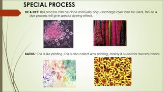 SPECIAL PROCESS
TIE & DYE: This process can be done manually only. Discharge dyes can be used, This tie &
    dye process will give special dyeing effect.




BATIKS : This is like printing .This is also called Wax printing, mainly it is used for Woven fabrics. 
 