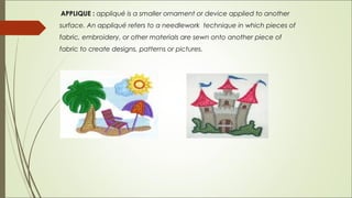 APPLIQUE : appliqué is a smaller ornament or device applied to another
surface. An appliqué refers to a needlework technique in which pieces of
fabric, embroidery, or other materials are sewn onto another piece of
fabric to create designs, patterns or pictures.
 