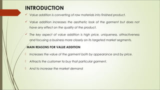 INTRODUCTION
 Value addition is converting of raw materials into finished product.

 Value addition increases the aesthetic look of the garment but does not
     have any effect on the quality of the product.

 The key aspect of value addition is high price, uniqueness, attractiveness
     and focusing a business more closely on its targeted market segments.

    MAIN REASONS FOR VALUE ADDITION

    Increases the value of the garment both by appearance and by price.

    Attracts the customer to buy that particular garment. 

    And to increase the market demand
 