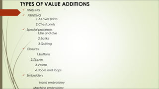 TYPES OF VALUE ADDITIONS
 FINISHNG                   `
 PRINTING
        1.All over prints
         2.Chest prints
 Special processes
         1.Tie and dye
           2.Batiks
           3.Quilting
 Closures
          1.buttons
      2.Zippers
         3.Velcro
         4.Hooks and loops
 Embroidery

             Hand embroidery
       Machine embroidery
 