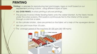 PRINTING
Printing is a process for reproducing text and images, logos or motif based on our
    requirement printing is done , using different types of dyes.
 ALL OVER PRINTS: A rotary printing is all over printings .
 The process involves initially feeding fabric onto the rubber blanket. As the fabric travels
  under the rotary screens, Print paste is continuously fed to the interior of the screen
  through a color bar or pipe.
 As the cylinder rotates , dyes are printed on the fabric wit a help of the squeegee device
 We can print more than 10 color .
 The average speed of the machine 50-120 ypm (45-100 mpm).
 