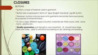 CLOSURES
BUTTONS
button s a type of fastener used in garments
Button size is expressed in terms of ligne (English standard) eg.40L button
However, buttons may be sewn onto garments and similar items exclusively
for purposes of ornamentation.
In now a days different types of button materials are there wood, shell , bone
, horns , plastics etc.
Quality parameters: pull strength is very important , its should have large
clean sew holes , able to withstand laundering or dry cleaning and pressing.
 