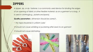 ZIPPERS
A zipper, zip, or zip fastener, is a commonly used device for binding the edges
of an opening of fabric or other flexible material, as on a garment or a bag . It
is used in clothing(e.g., jackets and jeans).

Quality parameters : dimension should be correct ,

• the tape should be in uniform color

•It should not cause wrinkling or puckering after sewn to an garment

•It should not cause ratchating.
 