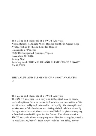 The Value and Elements of a SWOT Analysis
Alissa Belinkie, Angela Wolf, Bonnie Smitheal, Grisel Rosa-
Ayala, Joshua Bird, and Lourdes Higdon
University of Phoenix
BUS/475 Integrated Business Topics
November 28, 2016
Ramzy Noel
Running head: THE VALUE AND ELEMENTS OF A SWOT
ANALYSIS
1
THE VALUE AND ELEMENTS OF A SWOT ANALYSIS
2
The Value and Elements of a SWOT Analysis
The SWOT analysis is an easy and influential way to create
tactical options for a business to formulate an evaluation of its
position internally and externally. Internally, the strengths and
weaknesses of the business are distinguished, while externally
the opportunities and threats are established to give a company
a foundation to build upon for its future. The elements of a
SWOT analysis allow a company to utilize its strengths, combat
its weaknesses, benefit from opportunities that arise, and to
 