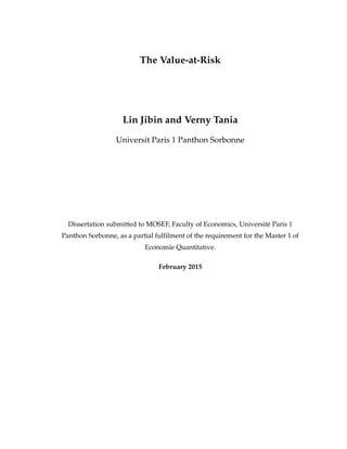 The Value-at-Risk
Lin Jibin and Verny Tania
Universit Paris 1 Panthon Sorbonne
Dissertation submitted to MOSEF, Faculty of Economics, Universit´e Paris 1
Panthon Sorbonne, as a partial fulﬁlment of the requirement for the Master 1 of
Economie Quantitative.
February 2015
 