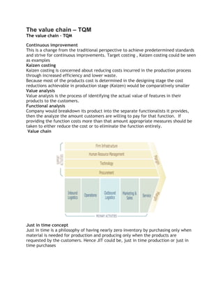 The value chain – TQM
The value chain – TQM
Continuous improvement
This is a change from the traditional perspective to achieve predetermined standards
and strive for continuous improvements. Target costing , Kaizen costing could be seen
as examples
Kaizen costing
Kaizen costing is concerned about reducing costs incurred in the production process
through increased efficiency and lower waste.
Because most of the products cost is determined in the designing stage the cost
reductions achievable in production stage (Kaizen) would be comparatively smaller
Value analysis
Value analysis is the process of identifying the actual value of features in their
products to the customers.
Functional analysis
Company would breakdown its product into the separate functionalists it provides,
then the analyze the amount customers are willing to pay for that function. If
providing the function costs more than that amount appropriate measures should be
taken to either reduce the cost or to eliminate the function entirely.
Value chain
Just in time concept
Just in time is a philosophy of having nearly zero inventory by purchasing only when
material is needed for production and producing only when the products are
requested by the customers. Hence JIT could be, just in time production or just in
time purchases
 