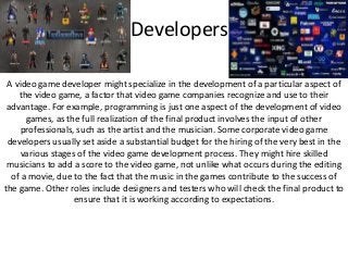 Developers
A video game developer might specialize in the development of a particular aspect of
the video game, a factor that video game companies recognize and use to their
advantage. For example, programming is just one aspect of the development of video
games, as the full realization of the final product involves the input of other
professionals, such as the artist and the musician. Some corporate video game
developers usually set aside a substantial budget for the hiring of the very best in the
various stages of the video game development process. They might hire skilled
musicians to add a score to the video game, not unlike what occurs during the editing
of a movie, due to the fact that the music in the games contribute to the success of
the game. Other roles include designers and testers who will check the final product to
ensure that it is working according to expectations.
 