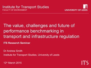 Institute for Transport Studies
FACULTY OF ENVIRONMENT
The value, challenges and future of
performance benchmarking in
transport and infrastructure regulation
ITS Research Seminar
Dr Andrew Smith
Institute for Transport Studies, University of Leeds
12th
March 2015
 