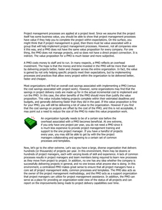 Project management processes are applied at a project level. Since we assume that the project
itself has some business value, you should be able to show that project management processes
have value if they help you to complete the project within expectations. On the surface, you
might think that if project management is good, then there must be value associated with a
group that will help implement project management processes. However, not all companies view
it this way, and a PMO does not have the same value proposition for every company. For one
thing, the PMO does not manage projects, and so does not have a direct project connection. It is
indirect. The value proposition for a PMO is much looser and more subjective.

A PMO costs money to staff and to run. In many respects, a PMO reflects an overhead
investment. The hope is that the money and time invested in the PMO will be more than saved
by delivering projects better, faster and cheaper across the entire organization. In fact, the value
is gained by not only helping specific projects meet their expectations, but by implementing
processes and practices that allow every project within the organization to be delivered better,
faster and cheaper.

Most organizations will find an overall cost savings associated with implementing a PMO (versus
the cost savings associated with project work). However, some organizations may find that the
savings in project delivery costs are made up for in the actual incremental cost to implement and
run the PMO. In this case, the other benefits of the PMO should more than justify the value
proposition. This value includes helping projects complete within their estimated deadlines and
budgets, and generally delivering faster than they did in the past. If this value proposition is fine
for your PMO, you will still be delivering a lot of value to the organization. However if you find
that the cost savings on projects are offset by the cost of the PMO, and this is not acceptable, it
may point out a need to reduce the size of the PMO to make this value proposition work.

               An organization typically needs to be of a certain size before the
               overhead associated with a PMO becomes beneficial. At one extreme,
               if you only have one project per year, you do not need a PMO since it
               is much less expensive to provide project management training and
               support to the one project manager. If you have a handful of projects
               every year, you may still be able to get by with the few project
               managers collaborating and agreeing to a certain set of common
               processes and templates.

Now, let's go to the other extreme. Let's say you have a large, diverse organization that delivers
hundreds (or thousands) of projects per year. In this environment, there may be dozens or
hundreds of project managers, each with varying levels of skill and experience. A lack of common
processes results in project managers and team members being required to learn new processes
as they move from project to project. In addition, no one has any idea whether the company is
successfully delivering projects in general, and no one knows what anyone else is doing. In this
environment, a centralized PMO makes great sense to ensure that all project managers have a
core set of project management skills, common processes and templates. The PMO also acts as
the owner of the project management methodology, and the PMO acts as a support organization
that project managers can utilize for project management assistance. In addition, the PMO can
serve as a place for providing an organization-wide view of the status of all projects and can
report on the improvements being made to project delivery capabilities over time.
 