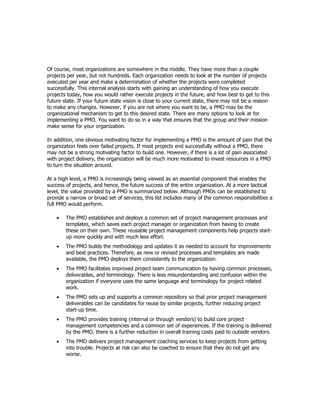 Of course, most organizations are somewhere in the middle. They have more than a couple
projects per year, but not hundreds. Each organization needs to look at the number of projects
executed per year and make a determination of whether the projects were completed
successfully. This internal analysis starts with gaining an understanding of how you execute
projects today, how you would rather execute projects in the future, and how best to get to this
future state. If your future state vision is close to your current state, there may not be a reason
to make any changes. However, if you are not where you want to be, a PMO may be the
organizational mechanism to get to this desired state. There are many options to look at for
implementing a PMO. You want to do so in a way that ensures that the group and their mission
make sense for your organization.

In addition, one obvious motivating factor for implementing a PMO is the amount of pain that the
organization feels over failed projects. If most projects end successfully without a PMO, there
may not be a strong motivating factor to build one. However, if there is a lot of pain associated
with project delivery, the organization will be much more motivated to invest resources in a PMO
to turn the situation around.

At a high level, a PMO is increasingly being viewed as an essential component that enables the
success of projects, and hence, the future success of the entire organization. At a more tactical
level, the value provided by a PMO is summarized below. Although PMOs can be established to
provide a narrow or broad set of services, this list includes many of the common responsibilities a
full PMO would perform.

    •   The PMO establishes and deploys a common set of project management processes and
        templates, which saves each project manager or organization from having to create
        these on their own. These reusable project management components help projects start-
        up more quickly and with much less effort.
    •   The PMO builds the methodology and updates it as needed to account for improvements
        and best practices. Therefore, as new or revised processes and templates are made
        available, the PMO deploys them consistently to the organization.
    •   The PMO facilitates improved project team communication by having common processes,
        deliverables, and terminology. There is less misunderstanding and confusion within the
        organization if everyone uses the same language and terminology for project related
        work.
    •   The PMO sets up and supports a common repository so that prior project management
        deliverables can be candidates for reuse by similar projects, further reducing project
        start-up time.
    •   The PMO provides training (internal or through vendors) to build core project
        management competencies and a common set of experiences. If the training is delivered
        by the PMO, there is a further reduction in overall training costs paid to outside vendors.
    •   The PMO delivers project management coaching services to keep projects from getting
        into trouble. Projects at risk can also be coached to ensure that they do not get any
        worse.
 