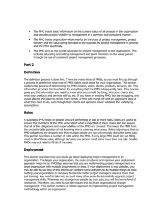 •   The PMO tracks basic information on the current status of all projects in the organization
        and provides project visibility to management in a common and consistent manner.
    •   The PMO tracks organization-wide metrics on the state of project management, project
        delivery and the value being provided to the business by project management in general,
        and the PMO specifically.
    •   The PMO acts as the overall advocate for project management to the organization. This
        includes educating and selling management and team members on the value gained
        through the use of consistent project management processes.

Part 2

Definition

The definition process is done first. There are many kinds of PMOs, so you must first go through
a process to determine what type of PMO makes most sense for your organization. This section
explains the process of determining the PMO mission, vision, clients, products, services, etc. This
information provides the foundation for everything that the PMO subsequently does. This process
gives you the information you need to know what you should be doing, who your clients are,
what your products and services will be, etc. If you have an existing PMO, but are struggling, this
would also be the place to revisit. Many times, a PMO will charge off with an aggressive idea of
what they need to do, even though their clients and sponsors never validated the underlying
assumptions.

Roles

A successful PMO relies on people who are performing in one or more roles. Roles are useful to
ensure that members of the PMO understand what is expected of them. Roles also can ensure
that all of the obligations and responsibilities of the PMO are covered. This keeps the PMO from
the uncomfortable position of not knowing who is covering what areas. Roles help ensure that no
PMO obligations are dropped and that multiple people are not unknowingly doing the same jobs.
This section describes a number of roles within the PMO. A very large PMO could end up filling
most or all of these roles, although certainly one person could serve more than one role. Smaller
PMOs may not need to fill all of the roles.

Deployment

This section describes how you would go about deploying project management in an
organization. The larger your organization, the more structured and rigorous your deployment
approach needs to be. PMOStep assumes that you are implementing project management in a
large organization with multiple departments or sites. If your deployment is less complex, you
may be able to use less of this process or combine some activities to do multiple things as once.
Getting your organization or company to become better project managers requires more than
just training. You need to take into account many other areas to successfully upgrade project
management skills. Whenever you change how people do their jobs, you will find some level of
resistance. Therefore, you need to use techniques that facilitate organizational change
management. This section contains a holistic approach to implementing project management
methodology within an organization.
 