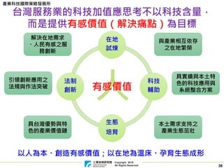 Copyright 2019
All Rights Reserved
產業科技國際策略發展所
36
人
台灣服務業的科技加值應思考不以科技含量，
而是提供有感價值（解決痛點）為目標
有感價值
在地
試煉
科技
輔助
生態
培育
法制
創新
與產業相互依存
之在地繁榮
解決在地需求
、人民有感之服
務創新
本土需求支持之
產業生態茁壯
具台灣優勢與特
色的產業價值鏈
具實績與本土特
色的科技應用與
系統整合方案
引領創新應用之
法規與作法突破
以人為本、創造有感價值；以在地為溫床、孕育生態成形
 