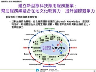 Copyright 2019
All Rights Reserved
產業科技國際策略發展所
53
建立新型態科技應用服務產業：
幫助服務業融合在地文化軟實力，提升國際競爭力
科技應用
服務公司
設施服務
軟體
測試
前瞻研發
檢測驗證
委外
製造
系統
測試
消費者
偏好
需求
研究
智財分析
資料
分析
法規驗證
新型態科技應用服務產業定義：
• 以科技應用為基礎，結合應用服務營運商之Domain Knowledge，提供資
料分析、軟硬體整合系統等工具與服務，幫助客戶提升新興科技應用能力、
產業競爭力
 
