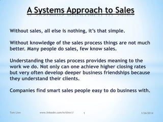 A Systems Approach to Sales
Without sales, all else is nothing, it‟s that simple.

Without knowledge of the sales process things are not much
better. Many people do sales, few know sales.
Understanding the sales process provides meaning to the
work we do. Not only can one achieve higher closing rates
but very often develop deeper business friendships because
they understand their clients.
Companies find smart sales people easy to do business with.

Tom Linn

www.linkedin.com/in/tlinn1/

1

1/26/2014

 
