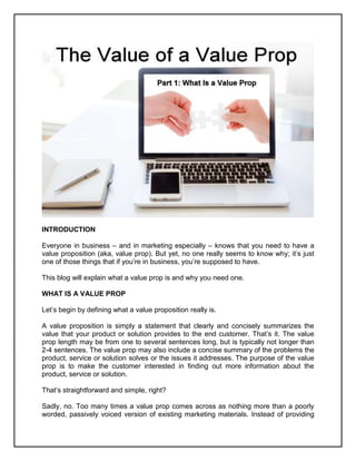INTRODUCTION
Everyone in business – and in marketing especially – knows that you need to have a
value proposition (aka, value prop). But yet, no one really seems to know why; it’s just
one of those things that if you’re in business, you’re supposed to have.
This blog will explain what a value prop is and why you need one.
WHAT IS A VALUE PROP
Let’s begin by defining what a value proposition really is.
A value proposition is simply a statement that clearly and concisely summarizes the
value that your product or solution provides to the end customer. That’s it. The value
prop length may be from one to several sentences long, but is typically not longer than
2-4 sentences. The value prop may also include a concise summary of the problems the
product, service or solution solves or the issues it addresses. The purpose of the value
prop is to make the customer interested in finding out more information about the
product, service or solution.
That’s straightforward and simple, right?
Sadly, no. Too many times a value prop comes across as nothing more than a poorly
worded, passively voiced version of existing marketing materials. Instead of providing
 
