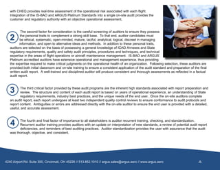 with CHEQ provides real-time assessment of the operational risk associated with each flight.  
Integration of the IS-BAO and ARGUS Platinum Standards into a single on-site audit provides the
customer and regulatory authority with an objective operational assessment.
The second factor for consideration is the careful screening of auditors to ensure they possess
the personal traits to complement a strong skill base. To that end, auditor candidates must
be ethical, systematic, open-minded, mature, tactful, analytical, logical, discreet in managing
information, and open to alternative ideas and methods. In addition to these personal traits,
auditors are selected on the basis of possessing a general knowledge of ICAO Annexes and State
regulatory requirements, quality and safety audit principles, procedures and techniques, and technical
expertise in the areas of flight operations or aircraft maintenance management.  IS-BAO and ARGUS’
Platinum accredited auditors have extensive operational and management experience, thus providing
the expertise required to make critical judgments on the operational health of an organization.  Following selection, these auditors are
provided both initial classroom and on-site training to ensure a consistent application of the audit standard and preparation of the final
written audit report.  A well-trained and disciplined auditor will produce consistent and thorough assessments as reflected in a factual
audit report.
The third critical factor provided by these audit programs are the inherent high standards associated with report preparation and
review.  The structure and content of each audit report is based on years of operational experience, an understanding of State
regulatory requirements, industry best practices, and the unique needs of the end user.  Once the on-site auditors complete
an audit report, each report undergoes at least two independent quality control reviews to ensure conformance to audit protocols and
report content.  Ambiguities or errors are addressed directly with the on-site auditor to ensure the end user is provided with a detailed,
useful, and accurate assessment.
The fourth and final factor of importance to all stakeholders is auditor recurrent training, checking, and standardization.
Recurrent auditor training provides auditors with an update on interpretation of new standards, a review of potential audit report
deficiencies, and reminders of best auditing practices. Auditor standardization provides the user with assurance that the audit
was thorough, objective, and consistent.
    4240 Airport Rd. Suite 300, Cincinnati, OH 45226 // 513.852.1010 // argus.sales@argus.aero // www.argus.aero                                       -8-
 