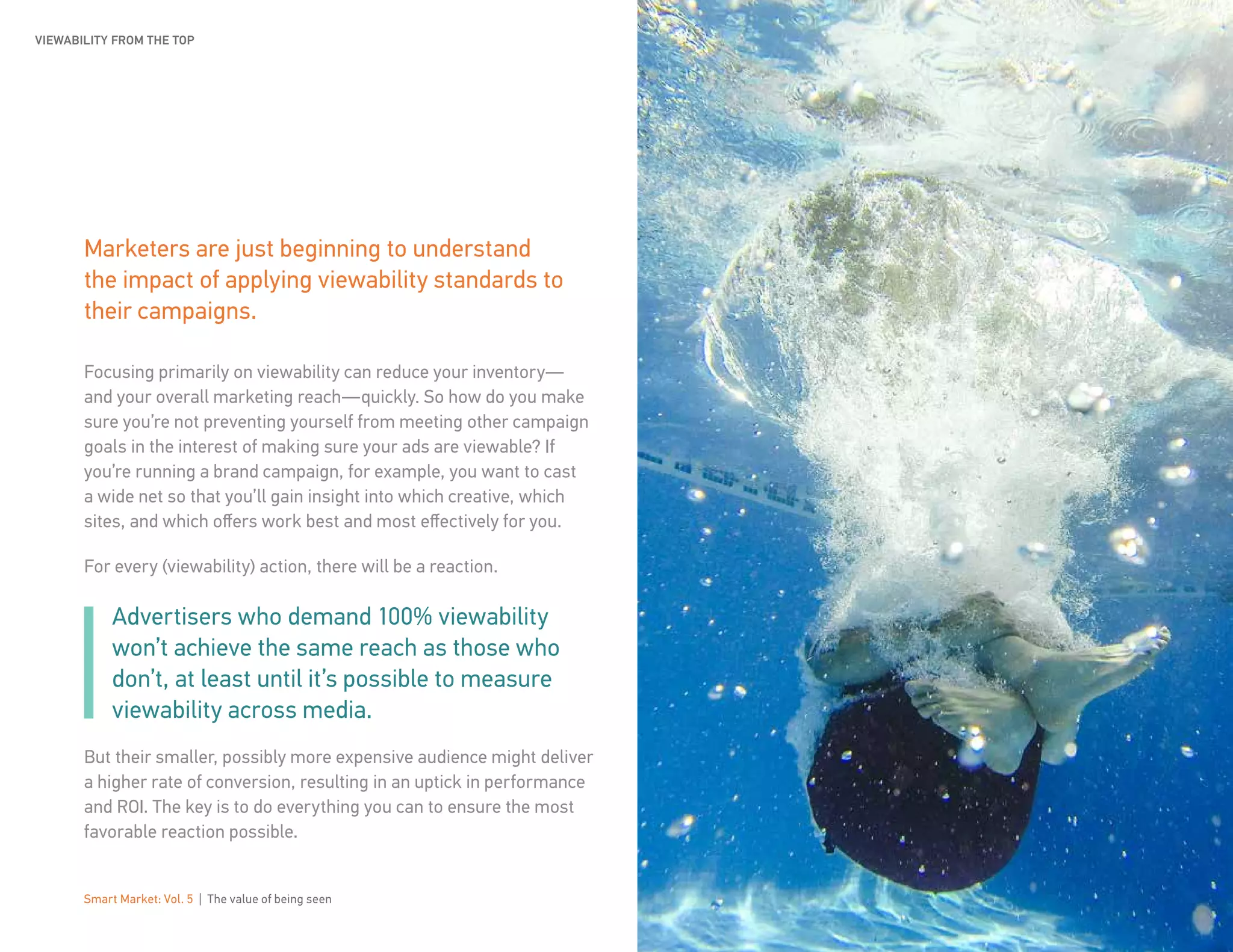 Smart Market: Vol. 5 | The value of being seen 10
Marketers are just beginning to understand
the impact of applying viewability standards to
their campaigns.
Focusing primarily on viewability can reduce your inventory—
and your overall marketing reach—quickly. So how do you make
sure you’re not preventing yourself from meeting other campaign
goals in the interest of making sure your ads are viewable? If
you’re running a brand campaign, for example, you want to cast
a wide net so that you’ll gain insight into which creative, which
sites, and which offers work best and most effectively for you.
For every (viewability) action, there will be a reaction.
Advertisers who demand 100% viewability
won’t achieve the same reach as those who
don’t, at least until it’s possible to measure
viewability across media.
But their smaller, possibly more expensive audience might deliver
a higher rate of conversion, resulting in an uptick in performance
and ROI. The key is to do everything you can to ensure the most
favorable reaction possible.
VIEWABILITY FROM THE TOP
 