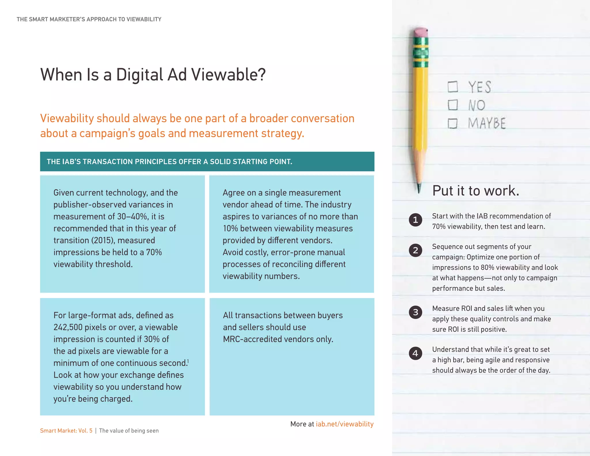 Smart Market: Vol. 5 | The value of being seen 12
All transactions between buyers
and sellers should use
MRC-accredited vendors only.
Given current technology, and the
publisher-observed variances in
measurement of 30–40%, it is
recommended that in this year of
transition (2015), measured
impressions be held to a 70%
viewability threshold.
Agree on a single measurement
vendor ahead of time. The industry
aspires to variances of no more than
10% between viewability measures
provided by different vendors.
Avoid costly, error-prone manual
processes of reconciling different
viewability numbers.
For large-format ads, defined as
242,500 pixels or over, a viewable
impression is counted if 30% of
the ad pixels are viewable for a
minimum of one continuous second.1
Look at how your exchange defines
viewability so you understand how
you’re being charged.
When Is a Digital Ad Viewable?
Viewability should always be one part of a broader conversation
about a campaign’s goals and measurement strategy.
Start with the IAB recommendation of
70% viewability, then test and learn.
Sequence out segments of your
campaign: Optimize one portion of
impressions to 80% viewability and look
at what happens—not only to campaign
performance but sales.
Measure ROI and sales lift when you
apply these quality controls and make
sure ROI is still positive.
Understand that while it’s great to set
a high bar, being agile and responsive
should always be the order of the day.
Put it to work.
1
2
3
4
THE SMART MARKETER’S APPROACH TO VIEWABILITY
THE IAB’S TRANSACTION PRINCIPLES OFFER A SOLID STARTING POINT.
More at iab.net/viewability
 