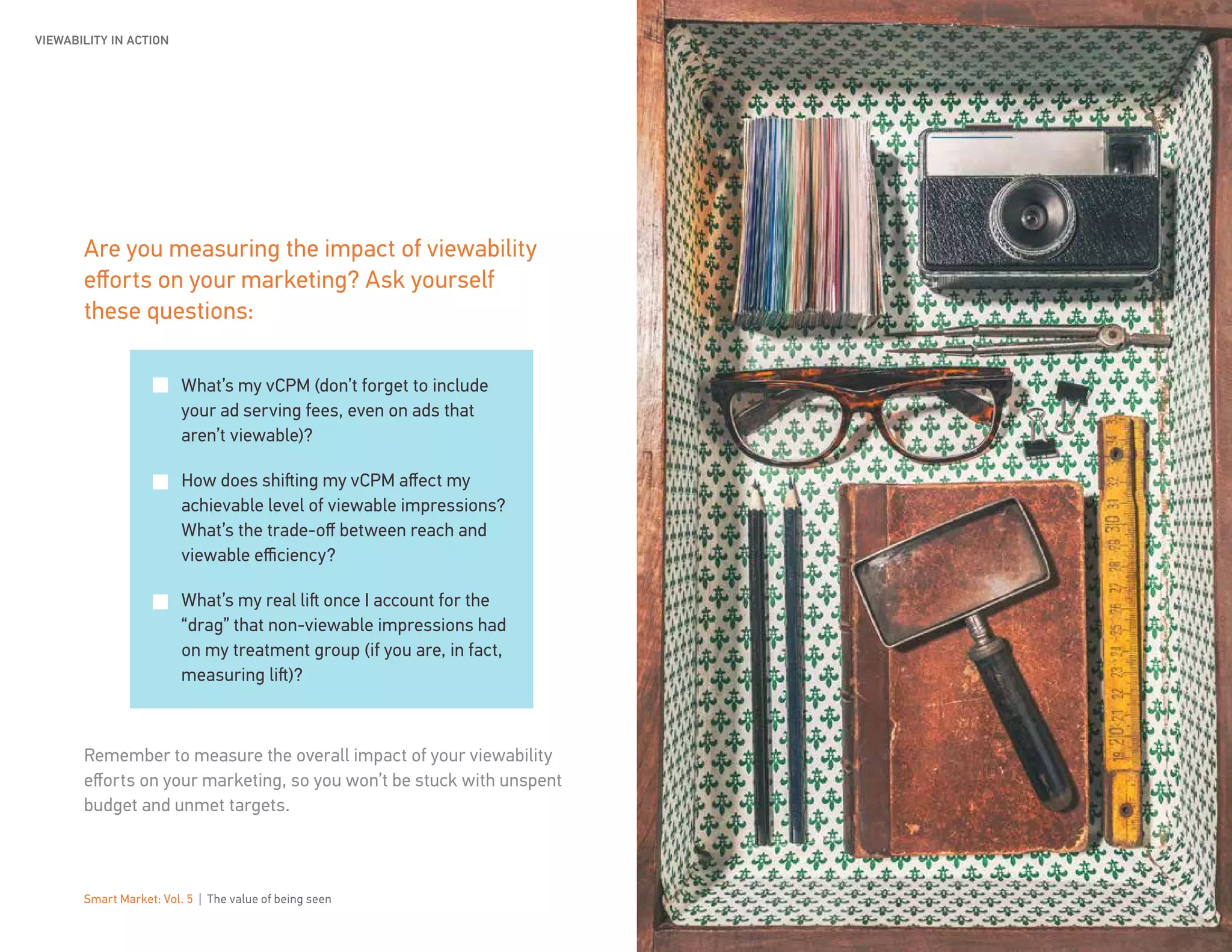 Smart Market: Vol. 5 | The value of being seen 17
Are you measuring the impact of viewability
efforts on your marketing? Ask yourself
these questions:
Remember to measure the overall impact of your viewability
efforts on your marketing, so you won’t be stuck with unspent
budget and unmet targets.
What’s my vCPM (don’t forget to include
your ad serving fees, even on ads that
aren’t viewable)?
How does shifting my vCPM affect my
achievable level of viewable impressions?
What’s the trade-off between reach and
viewable efficiency?
What’s my real lift once I account for the
“drag” that non-viewable impressions had
on my treatment group (if you are, in fact,
measuring lift)?
VIEWABILITY IN ACTION
 