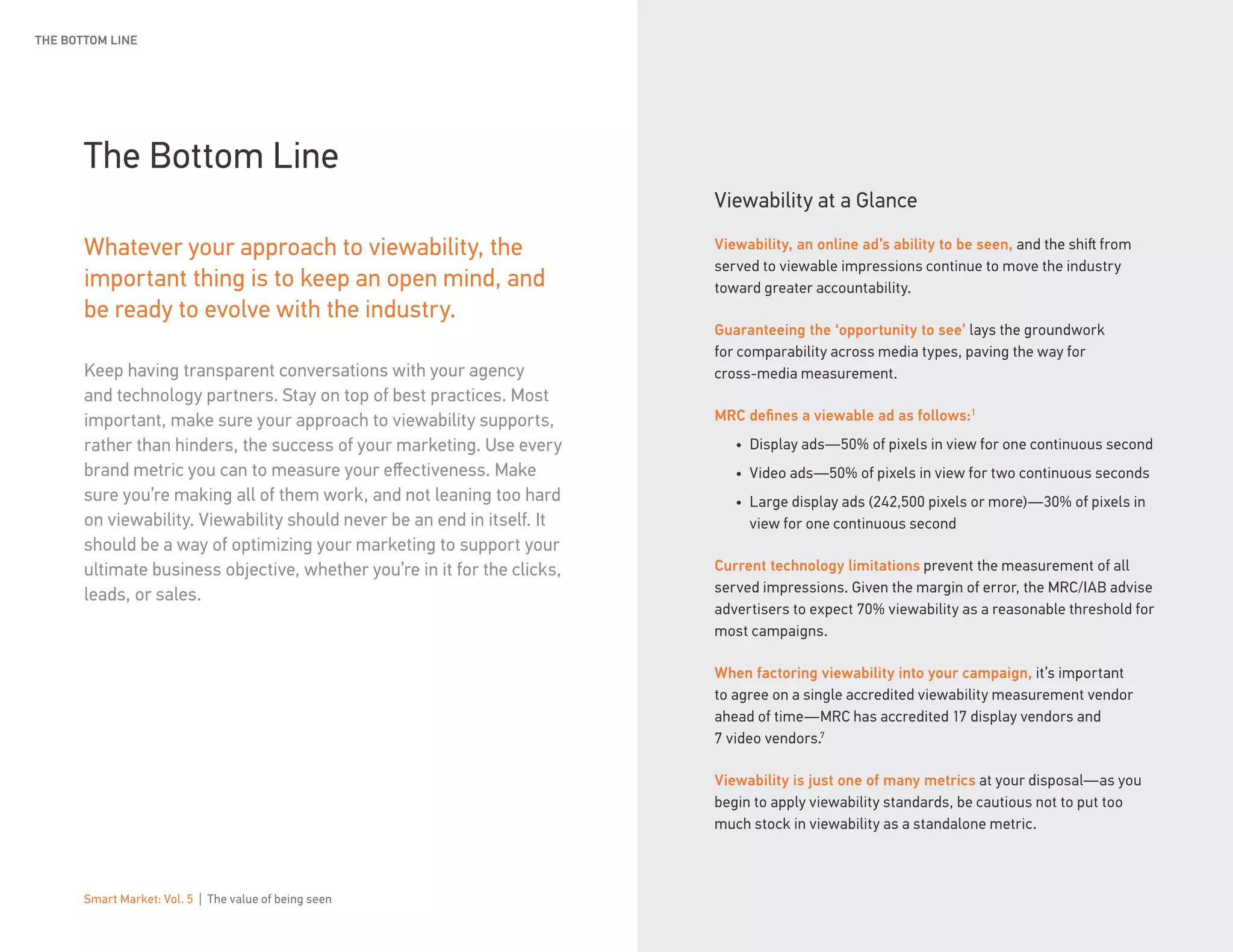 Smart Market: Vol. 5 | The value of being seen 19
The Bottom Line
Whatever your approach to viewability, the
important thing is to keep an open mind, and
be ready to evolve with the industry.
Keep having transparent conversations with your agency
and technology partners. Stay on top of best practices. Most
important, make sure your approach to viewability supports,
rather than hinders, the success of your marketing. Use every
brand metric you can to measure your effectiveness. Make
sure you’re making all of them work, and not leaning too hard
on viewability. Viewability should never be an end in itself. It
should be a way of optimizing your marketing to support your
ultimate business objective, whether you’re in it for the clicks,
leads, or sales.
THE BOTTOM LINE
Viewability at a Glance
Viewability, an online ad’s ability to be seen, and the shift from
served to viewable impressions continue to move the industry
toward greater accountability.
Guaranteeing the ‘opportunity to see’ lays the groundwork
for comparability across media types, paving the way for
cross-media measurement.
MRC defines a viewable ad as follows:1
•	 Display ads—50% of pixels in view for one continuous second
•	 Video ads—50% of pixels in view for two continuous seconds
•	 Large display ads (242,500 pixels or more)—30% of pixels in
view for one continuous second
Current technology limitations prevent the measurement of all
served impressions. Given the margin of error, the MRC/IAB advise
advertisers to expect 70% viewability as a reasonable threshold for
most campaigns.
When factoring viewability into your campaign, it’s important
to agree on a single accredited viewability measurement vendor
ahead of time—MRC has accredited 17 display vendors and
7 video vendors.7
Viewability is just one of many metrics at your disposal—as you
begin to apply viewability standards, be cautious not to put too
much stock in viewability as a standalone metric.
 