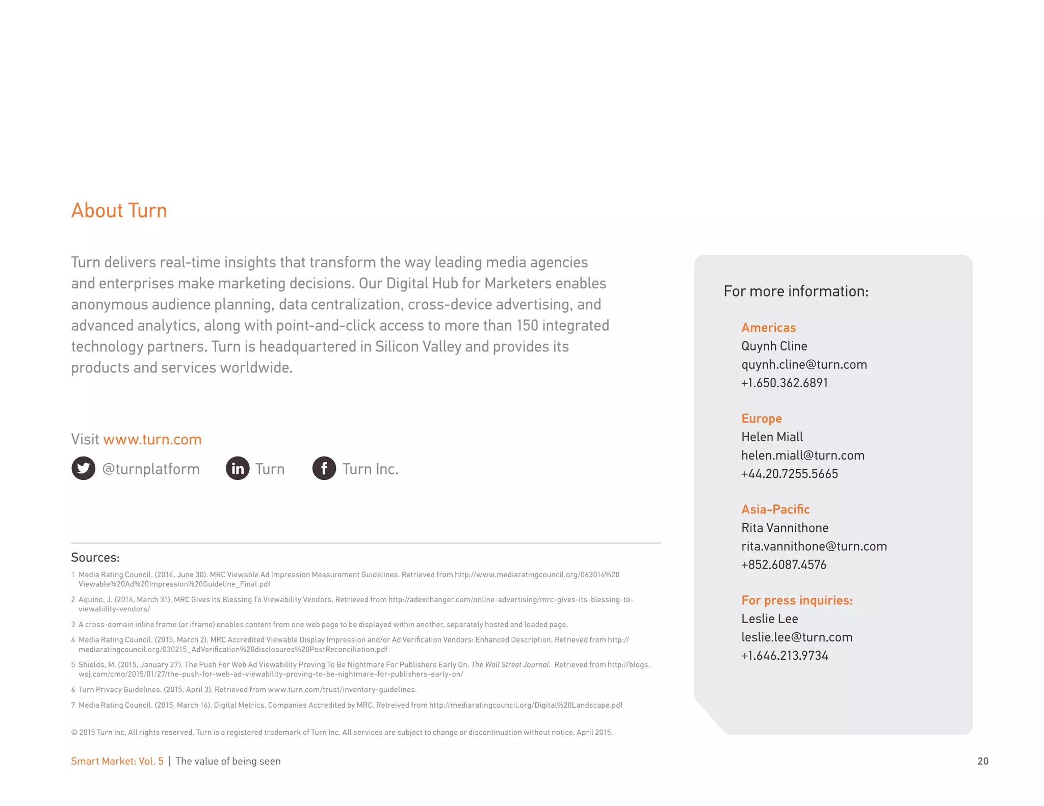 Smart Market: Vol. 5 | The value of being seen 20
About Turn
Turn delivers real-time insights that transform the way leading media agencies
and enterprises make marketing decisions. Our Digital Hub for Marketers enables
anonymous audience planning, data centralization, cross-device advertising, and
advanced analytics, along with point-and-click access to more than 150 integrated
technology partners. Turn is headquartered in Silicon Valley and provides its
products and services worldwide.
Sources:
1	 Media Rating Council. (2014, June 30). MRC Viewable Ad Impression Measurement Guidelines. Retrieved from http://www.mediaratingcouncil.org/063014%20
Viewable%20Ad%20Impression%20Guideline_Final.pdf
2	 Aquino, J. (2014, March 31). MRC Gives Its Blessing To Viewability Vendors. Retrieved from http://adexchanger.com/online-advertising/mrc-gives-its-blessing-to-
viewability-vendors/
3	 A cross-domain inline frame (or iframe) enables content from one web page to be displayed within another, separately hosted and loaded page.
4	 Media Rating Council. (2015, March 2). MRC Accredited Viewable Display Impression and/or Ad Verification Vendors: Enhanced Description. Retrieved from http://
mediaratingcouncil.org/030215_AdVerification%20disclosures%20PostReconciliation.pdf
5	 Shields, M. (2015, January 27). The Push For Web Ad Viewability Proving To Be Nightmare For Publishers Early On. The Wall Street Journal. Retrieved from http://blogs.
wsj.com/cmo/2015/01/27/the-push-for-web-ad-viewability-proving-to-be-nightmare-for-publishers-early-on/
6	 Turn Privacy Guidelines. (2015, April 3). Retrieved from www.turn.com/trust/inventory-guidelines.
7	 Media Rating Council. (2015, March 16). Digital Metrics, Companies Accredited by MRC. Retreived from http://mediaratingcouncil.org/Digital%20Landscape.pdf
© 2015 Turn Inc. All rights reserved. Turn is a registered trademark of Turn Inc. All services are subject to change or discontinuation without notice. April 2015.
For more information:
Americas
Quynh Cline
quynh.cline@turn.com
+1.650.362.6891
Europe
Helen Miall
helen.miall@turn.com
+44.20.7255.5665
Asia-Pacific
Rita Vannithone
rita.vannithone@turn.com
+852.6087.4576
For press inquiries:
Leslie Lee
leslie.lee@turn.com
+1.646.213.9734
Turn Turn Inc.@turnplatform
Visit www.turn.com
 