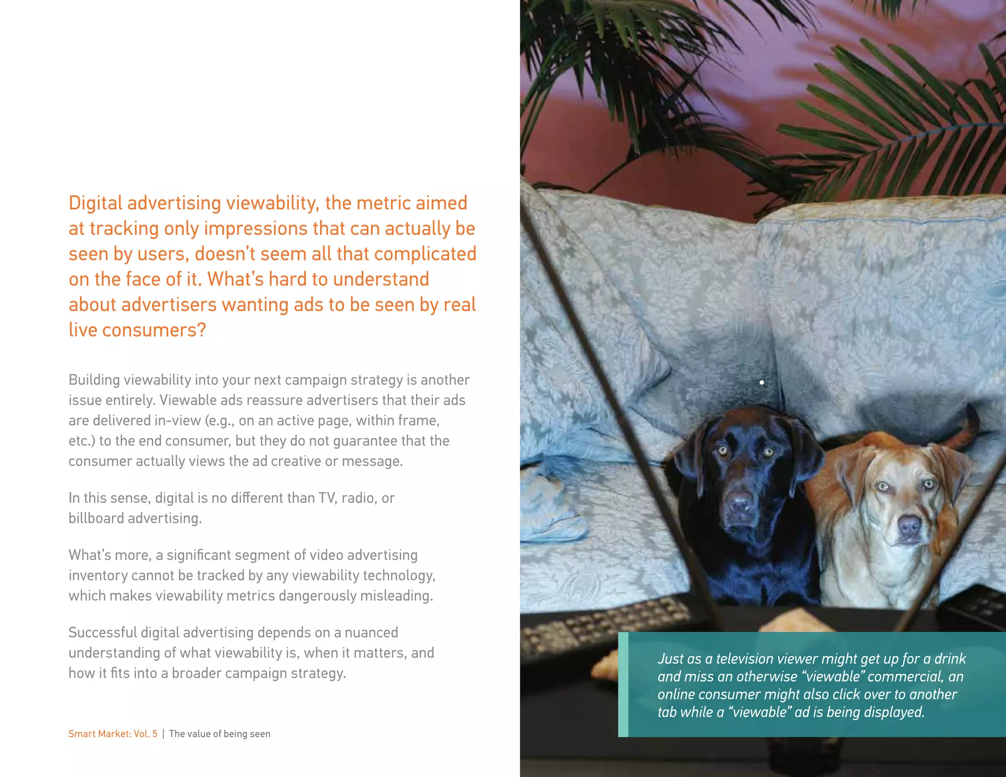 Smart Market: Vol. 5 | The value of being seen 3
Just as a television viewer might get up for a drink
and miss an otherwise “viewable” commercial, an
online consumer might also click over to another
tab while a “viewable” ad is being displayed.
Digital advertising viewability, the metric aimed
at tracking only impressions that can actually be
seen by users, doesn’t seem all that complicated
on the face of it. What’s hard to understand
about advertisers wanting ads to be seen by real
live consumers?
Building viewability into your next campaign strategy is another
issue entirely. Viewable ads reassure advertisers that their ads
are delivered in-view (e.g., on an active page, within frame,
etc.) to the end consumer, but they do not guarantee that the
consumer actually views the ad creative or message.
In this sense, digital is no different than TV, radio, or
billboard advertising.
What’s more, a significant segment of video advertising
inventory cannot be tracked by any viewability technology,
which makes viewability metrics dangerously misleading.
Successful digital advertising depends on a nuanced
understanding of what viewability is, when it matters, and
how it fits into a broader campaign strategy.
 