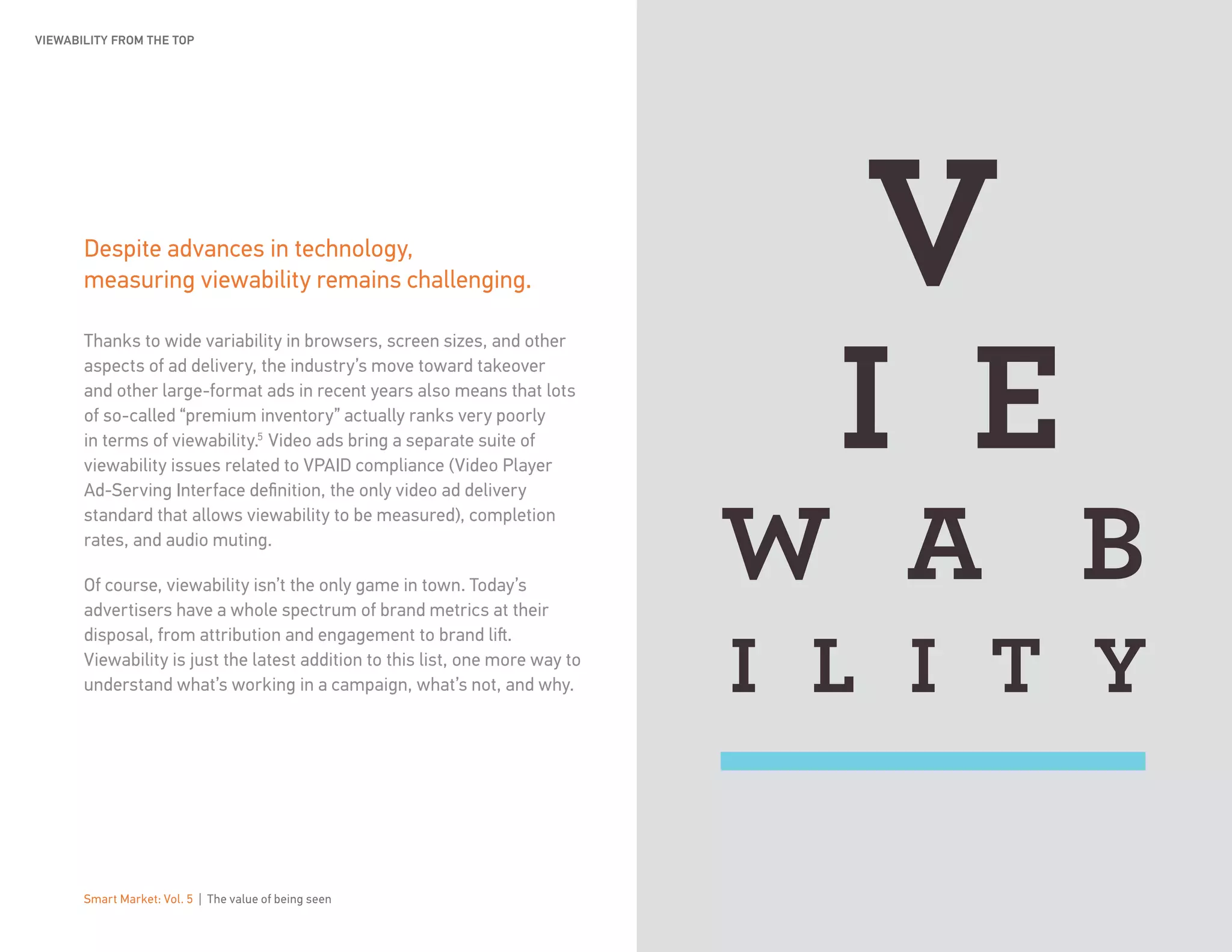 Smart Market: Vol. 5 | The value of being seen 7
Despite advances in technology,
measuring viewability remains challenging.
Thanks to wide variability in browsers, screen sizes, and other
aspects of ad delivery, the industry’s move toward takeover
and other large-format ads in recent years also means that lots
of so-called “premium inventory” actually ranks very poorly
in terms of viewability.5
Video ads bring a separate suite of
viewability issues related to VPAID compliance (Video Player
Ad-Serving Interface definition, the only video ad delivery
standard that allows viewability to be measured), completion
rates, and audio muting.
Of course, viewability isn’t the only game in town. Today’s
advertisers have a whole spectrum of brand metrics at their
disposal, from attribution and engagement to brand lift.
Viewability is just the latest addition to this list, one more way to
understand what’s working in a campaign, what’s not, and why.
VIEWABILITY FROM THE TOP
 