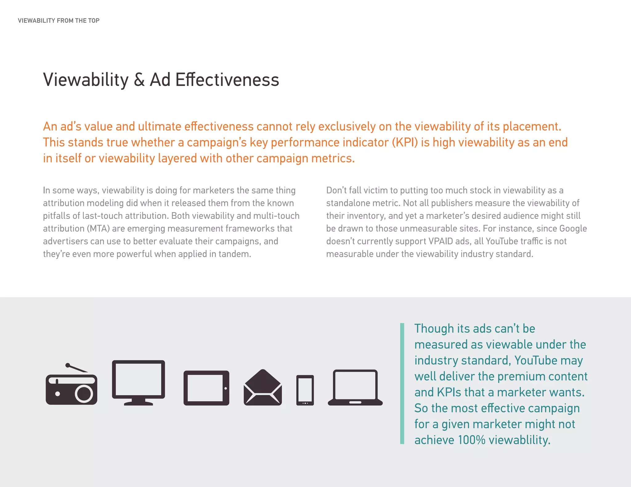 Smart Market: Vol. 5 | The value of being seen 9
Viewability & Ad Effectiveness
An ad’s value and ultimate effectiveness cannot rely exclusively on the viewability of its placement.
This stands true whether a campaign’s key performance indicator (KPI) is high viewability as an end
in itself or viewability layered with other campaign metrics.
In some ways, viewability is doing for marketers the same thing
attribution modeling did when it released them from the known
pitfalls of last-touch attribution. Both viewability and multi-touch
attribution (MTA) are emerging measurement frameworks that
advertisers can use to better evaluate their campaigns, and
they’re even more powerful when applied in tandem.
Don’t fall victim to putting too much stock in viewability as a
standalone metric. Not all publishers measure the viewability of
their inventory, and yet a marketer’s desired audience might still
be drawn to those unmeasurable sites. For instance, since Google
doesn’t currently support VPAID ads, all YouTube traffic is not
measurable under the viewability industry standard.
Though its ads can’t be
measured as viewable under the
industry standard, YouTube may
well deliver the premium content
and KPIs that a marketer wants.
So the most effective campaign
for a given marketer might not
achieve 100% viewablility.
VIEWABILITY FROM THE TOP
 