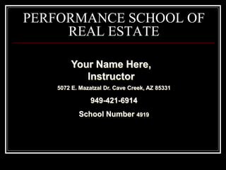 PERFORMANCE SCHOOL OF
     REAL ESTATE

       Your Name Here,
          Instructor
   5072 E. Mazatzal Dr. Cave Creek, AZ 85331

               949-421-6914
          School Number 4919
 