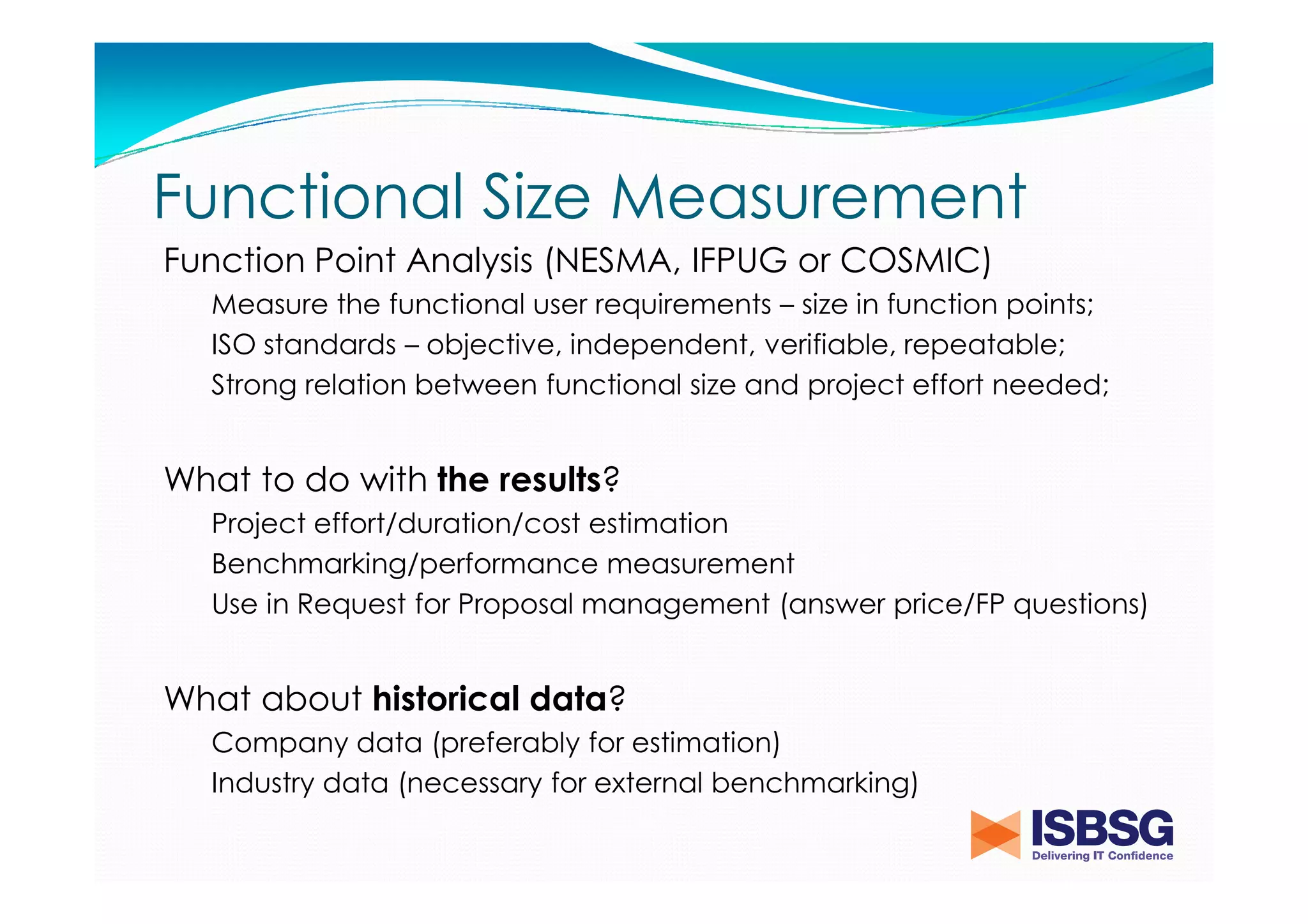 Functional Size Measurement
Function Point Analysis (NESMA, IFPUG or COSMIC)
Measure the functional user requirements – size in function points;
ISO standards – objective, independent, verifiable, repeatable;
Strong relation between functional size and project effort needed;

What to do with the results?
Project effort/duration/cost estimation
Benchmarking/performance measurement
Use in Request for Proposal management (answer price/FP questions)

What about historical data?
Company data (preferably for estimation)
Industry data (necessary for external benchmarking)

 