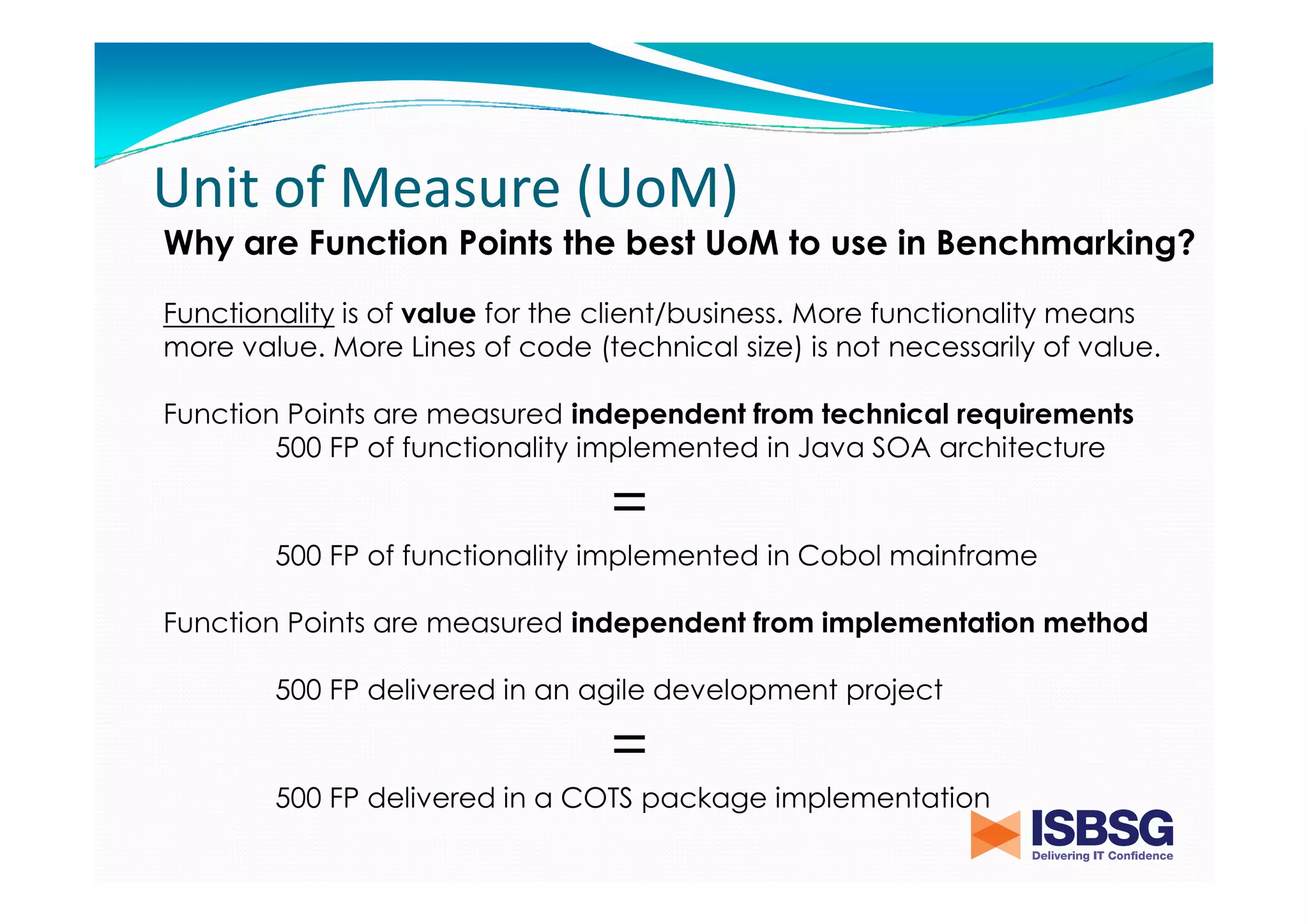 Unit of Measure (UoM)
Why are Function Points the best UoM to use in Benchmarking?
Functionality is of value for the client/business. More functionality means
more value. More Lines of code (technical size) is not necessarily of value.
Function Points are measured independent from technical requirements
500 FP of functionality implemented in Java SOA architecture

=
500 FP of functionality implemented in Cobol mainframe
Function Points are measured independent from implementation method
500 FP delivered in an agile development project

=
500 FP delivered in a COTS package implementation

 