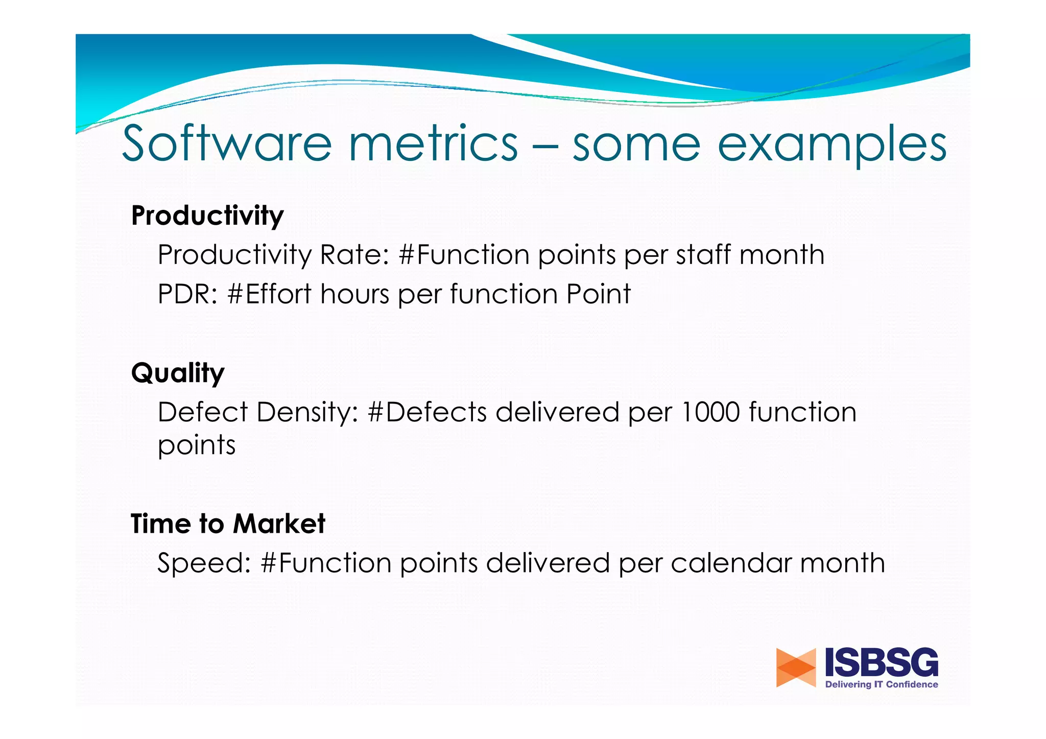 Software metrics – some examples
Productivity
Productivity Rate: #Function points per staff month
PDR: #Effort hours per function Point
Quality
Defect Density: #Defects delivered per 1000 function
points
Time to Market
Speed: #Function points delivered per calendar month

 