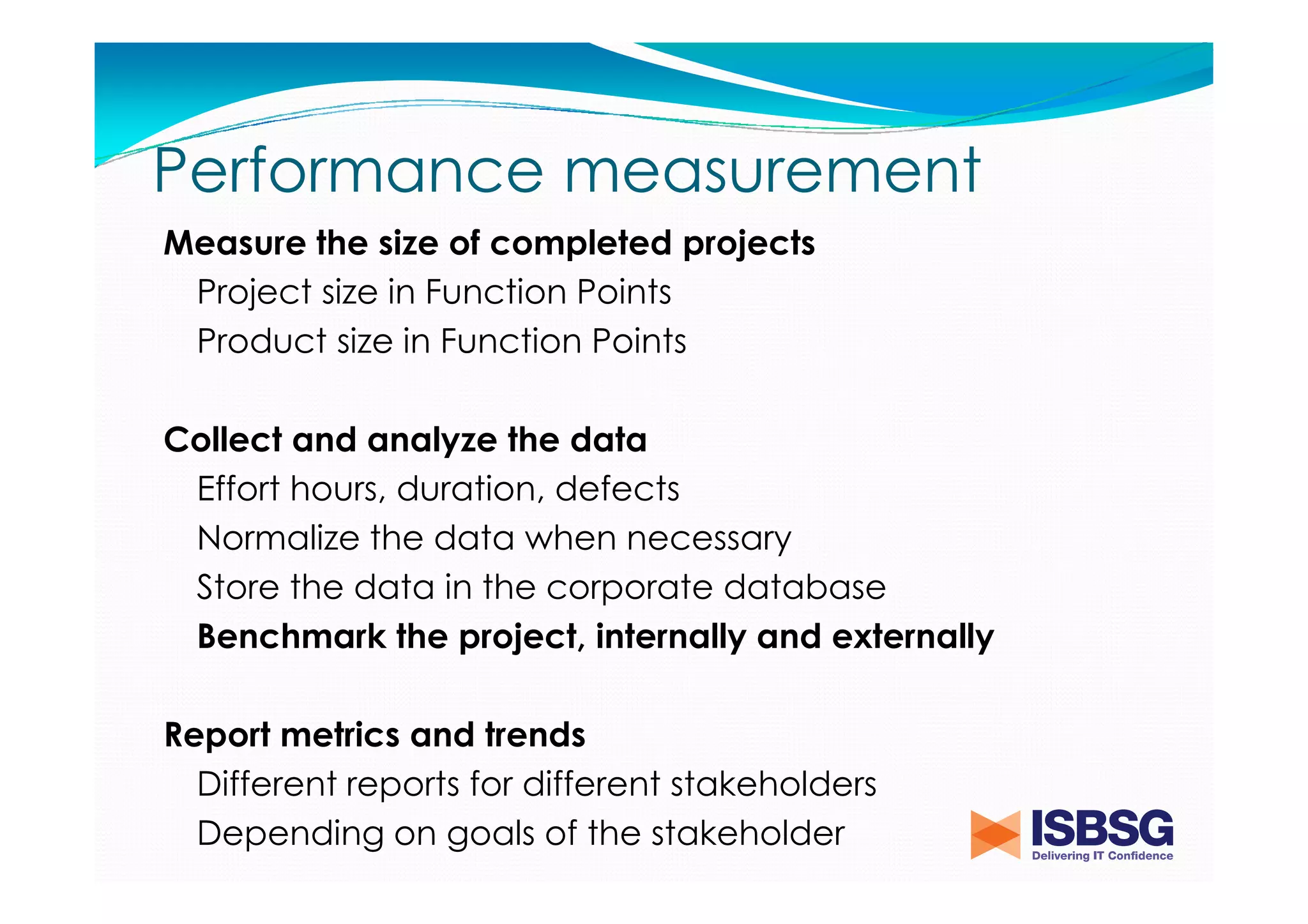 Performance measurement
Measure the size of completed projects
Project size in Function Points
Product size in Function Points
Collect and analyze the data
Effort hours, duration, defects
Normalize the data when necessary
Store the data in the corporate database
Benchmark the project, internally and externally
Report metrics and trends
Different reports for different stakeholders
Depending on goals of the stakeholder

 
