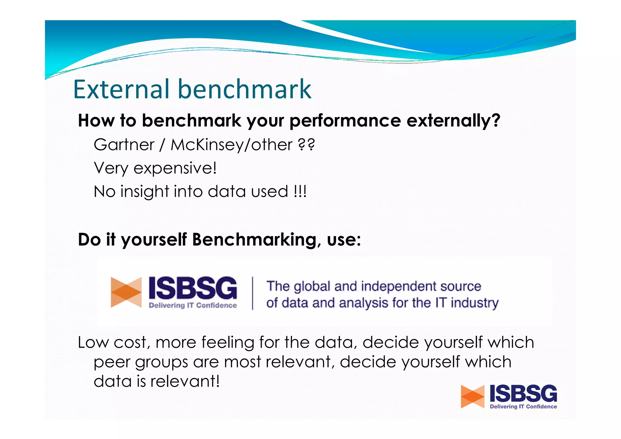 External benchmark
How to benchmark your performance externally?
Gartner / McKinsey/other ??
Very expensive!
No insight into data used !!!

Do it yourself Benchmarking, use:

Historical data of completed projects!!
Low cost, more feeling for the data, decide yourself which
peer groups are most relevant, decide yourself which
data is relevant!

 
