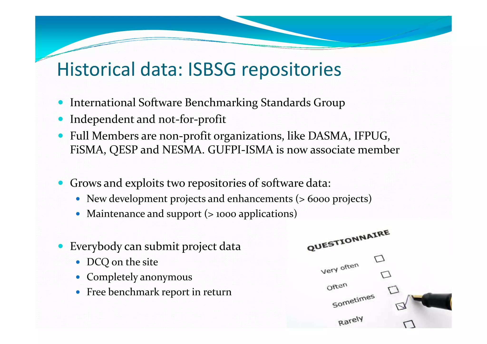 Historical data: ISBSG repositories
International Software Benchmarking Standards Group
Independent and not-for-profit
Full Members are non-profit organizations, like DASMA, IFPUG,
FiSMA, QESP and NESMA. GUFPI-ISMA is now associate member
Grows and exploits two repositories of software data:
New development projects and enhancements (> 6000 projects)
Maintenance and support (> 1000 applications)

Everybody can submit project data
DCQ on the site
Completely anonymous
Free benchmark report in return

 