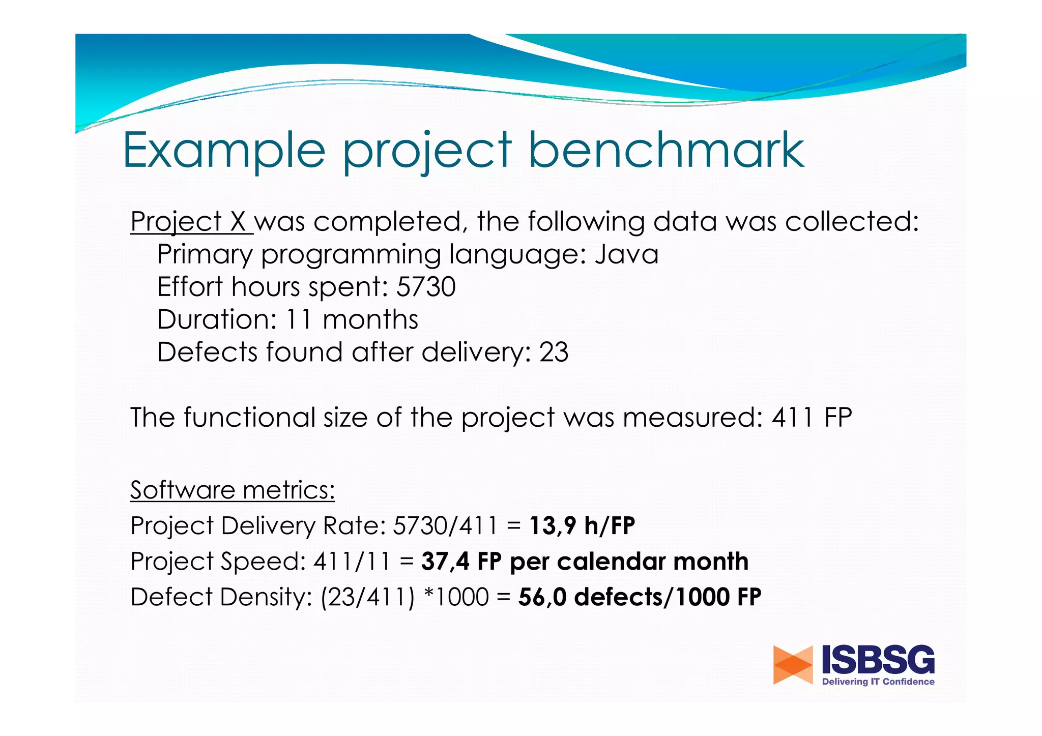 Example project benchmark
Project X was completed, the following data was collected:
Primary programming language: Java
Effort hours spent: 5730
Duration: 11 months
Defects found after delivery: 23
The functional size of the project was measured: 411 FP
Software metrics:
Project Delivery Rate: 5730/411 = 13,9 h/FP
Project Speed: 411/11 = 37,4 FP per calendar month
Defect Density: (23/411) *1000 = 56,0 defects/1000 FP

 