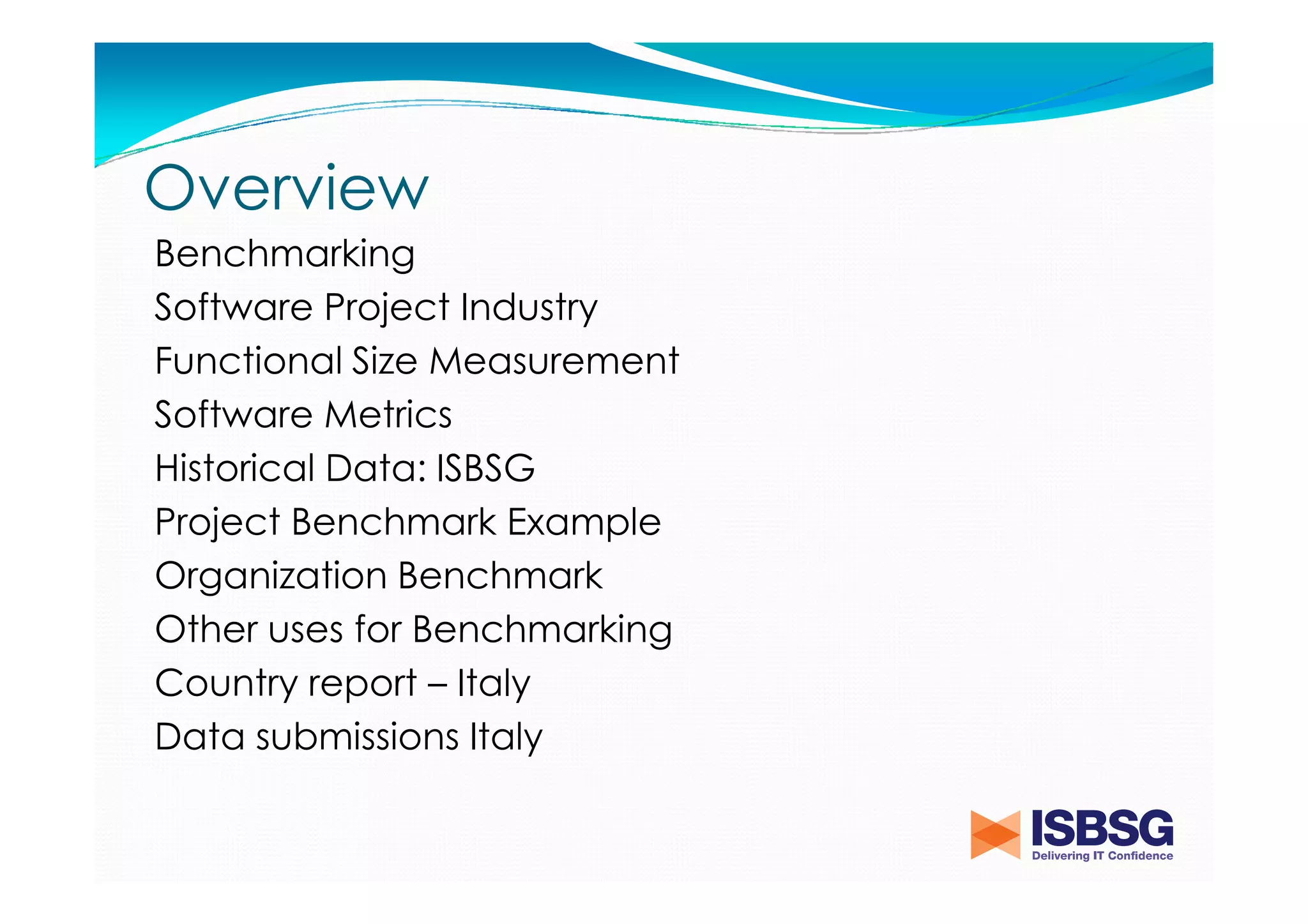 Overview
Benchmarking
Software Project Industry
Functional Size Measurement
Software Metrics
Historical Data: ISBSG
Project Benchmark Example
Organization Benchmark
Other uses for Benchmarking
Country report – Italy
Data submissions Italy

 