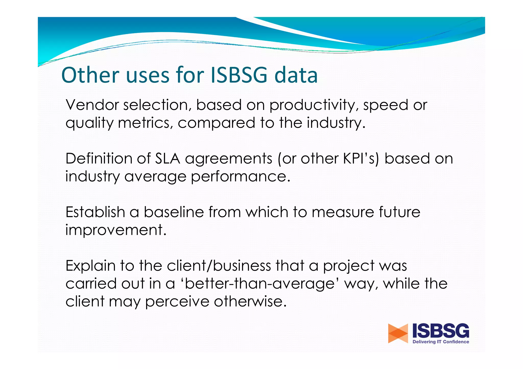 Other uses for ISBSG data
Vendor selection, based on productivity, speed or
quality metrics, compared to the industry.
Definition of SLA agreements (or other KPI’s) based on
industry average performance.
Establish a baseline from which to measure future
improvement.
Explain to the client/business that a project was
carried out in a ‘better-than-average’ way, while the
client may perceive otherwise.

 