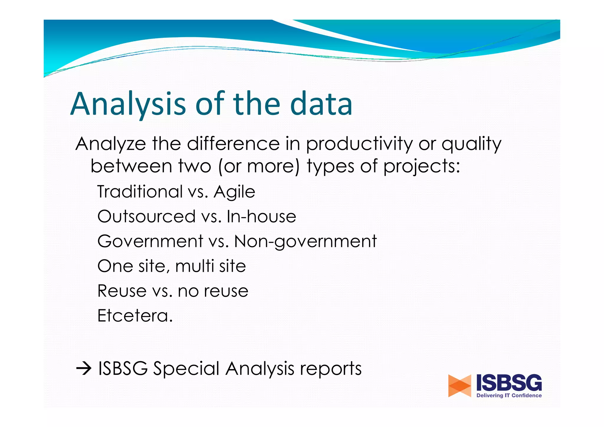 Analysis of the data
Analyze the difference in productivity or quality
between two (or more) types of projects:
Traditional vs. Agile
Outsourced vs. In-house
Government vs. Non-government
One site, multi site
Reuse vs. no reuse
Etcetera.

ISBSG Special Analysis reports

 