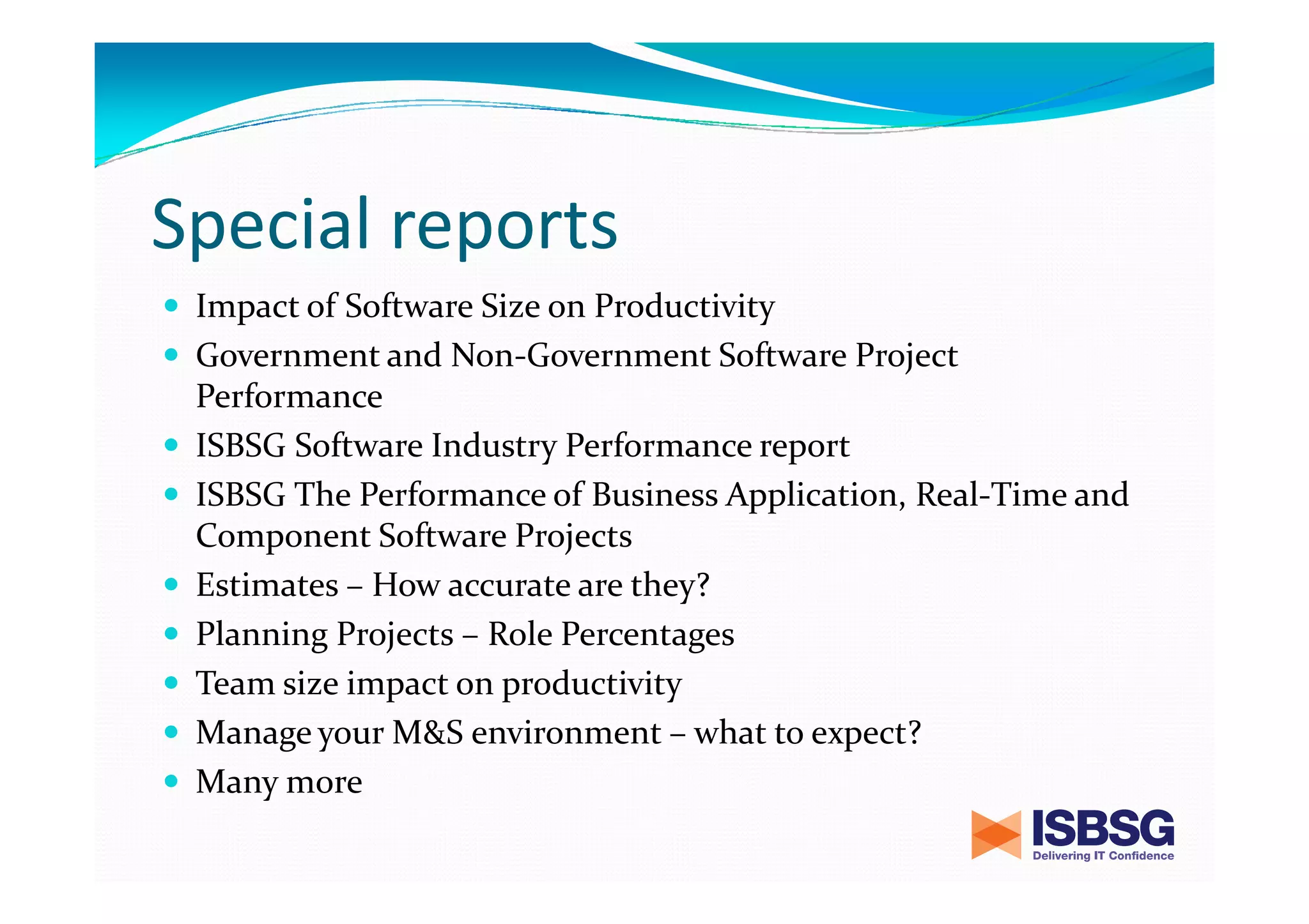 Special reports
Impact of Software Size on Productivity
Government and Non-Government Software Project
Performance
ISBSG Software Industry Performance report
ISBSG The Performance of Business Application, Real-Time and
Component Software Projects
Estimates – How accurate are they?
Planning Projects – Role Percentages
Team size impact on productivity
Manage your M&S environment – what to expect?
Many more

 
