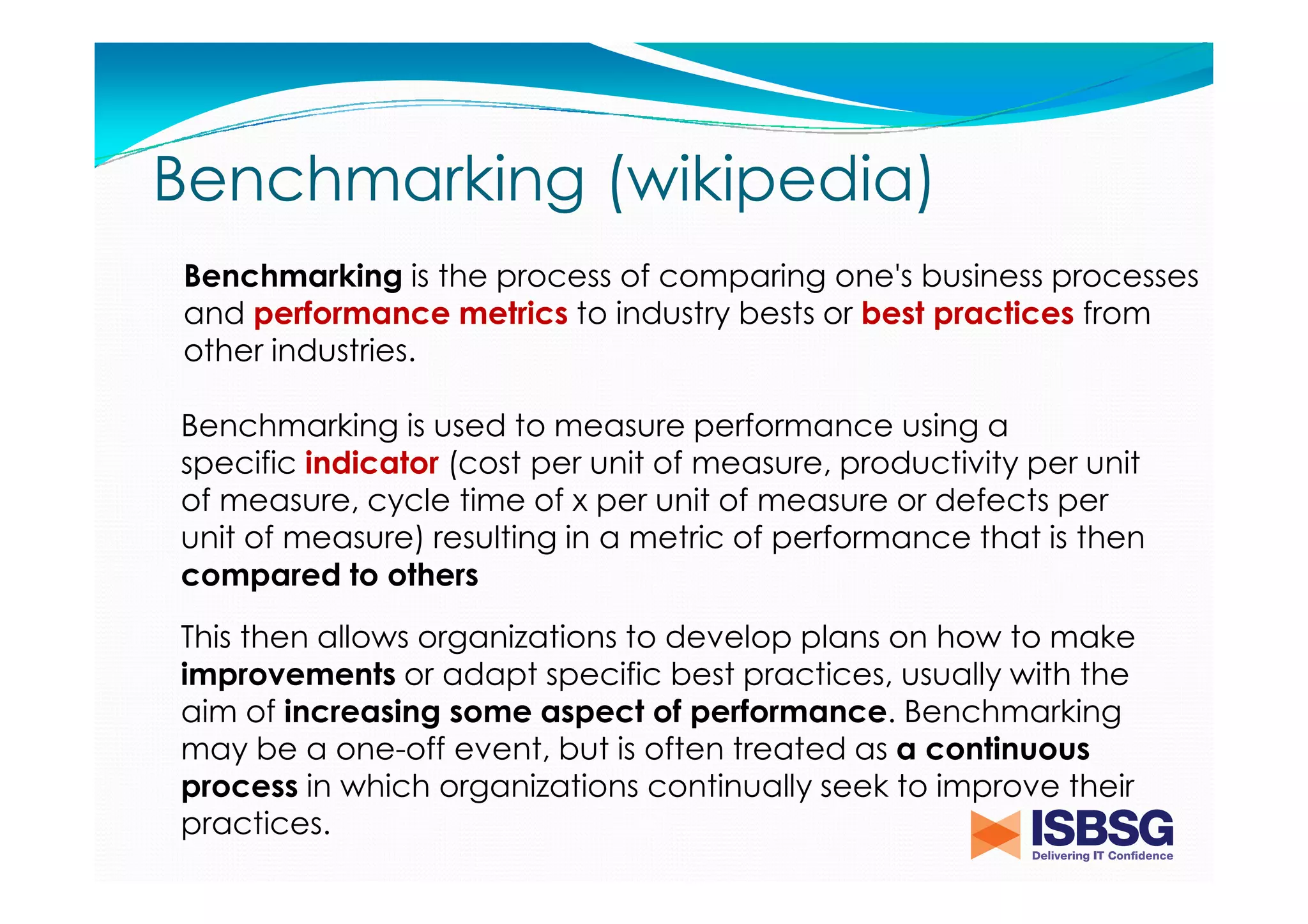 Benchmarking (wikipedia)
Benchmarking is the process of comparing one's business processes
and performance metrics to industry bests or best practices from
other industries.
Benchmarking is used to measure performance using a
specific indicator (cost per unit of measure, productivity per unit
of measure, cycle time of x per unit of measure or defects per
unit of measure) resulting in a metric of performance that is then
compared to others
This then allows organizations to develop plans on how to make
improvements or adapt specific best practices, usually with the
aim of increasing some aspect of performance. Benchmarking
may be a one-off event, but is often treated as a continuous
process in which organizations continually seek to improve their
practices.

 