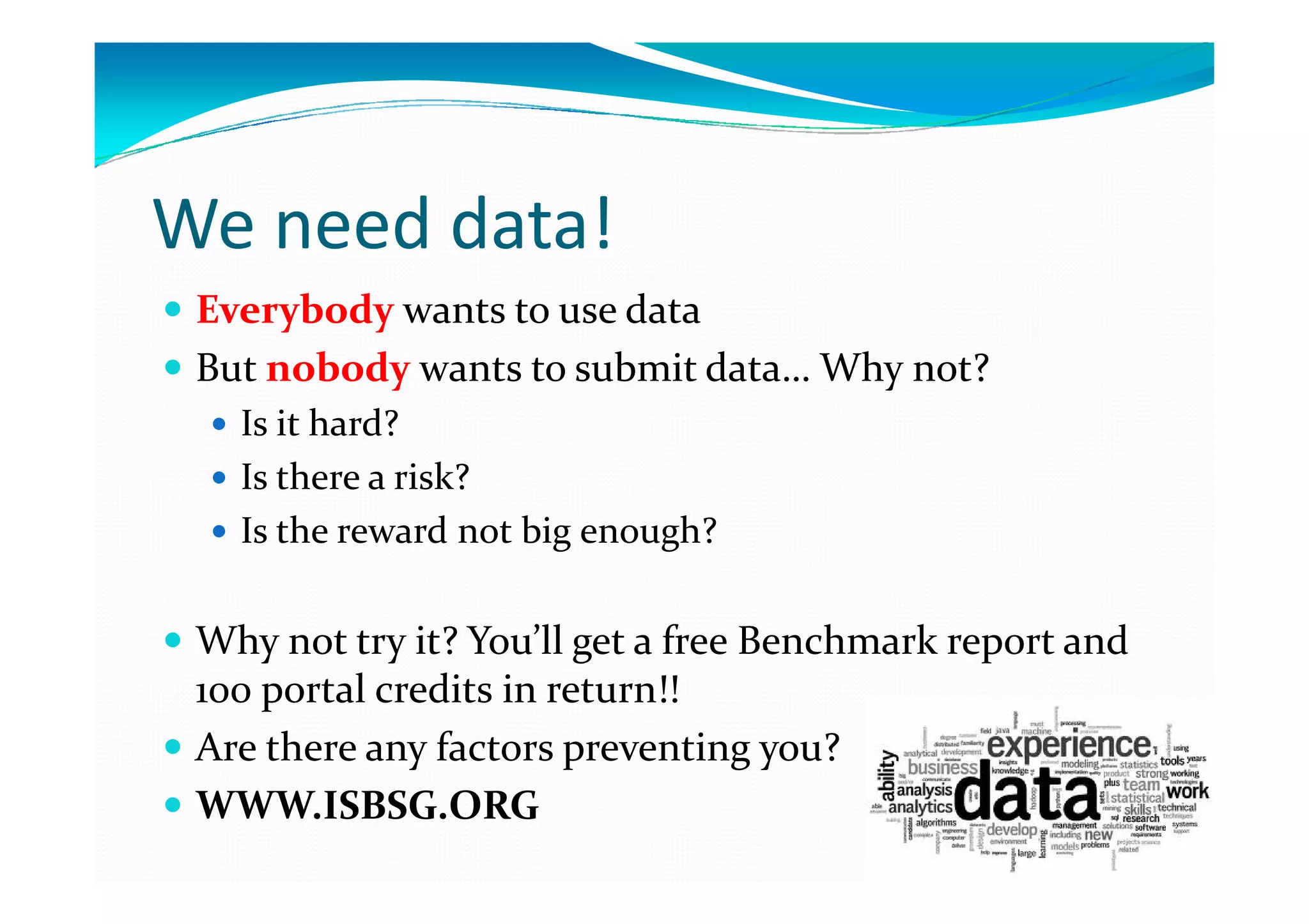 We need data!
Everybody wants to use data
But nobody wants to submit data… Why not?
Is it hard?
Is there a risk?
Is the reward not big enough?

Why not try it? You’ll get a free Benchmark report and
100 portal credits in return!!
Are there any factors preventing you?
WWW.ISBSG.ORG

 