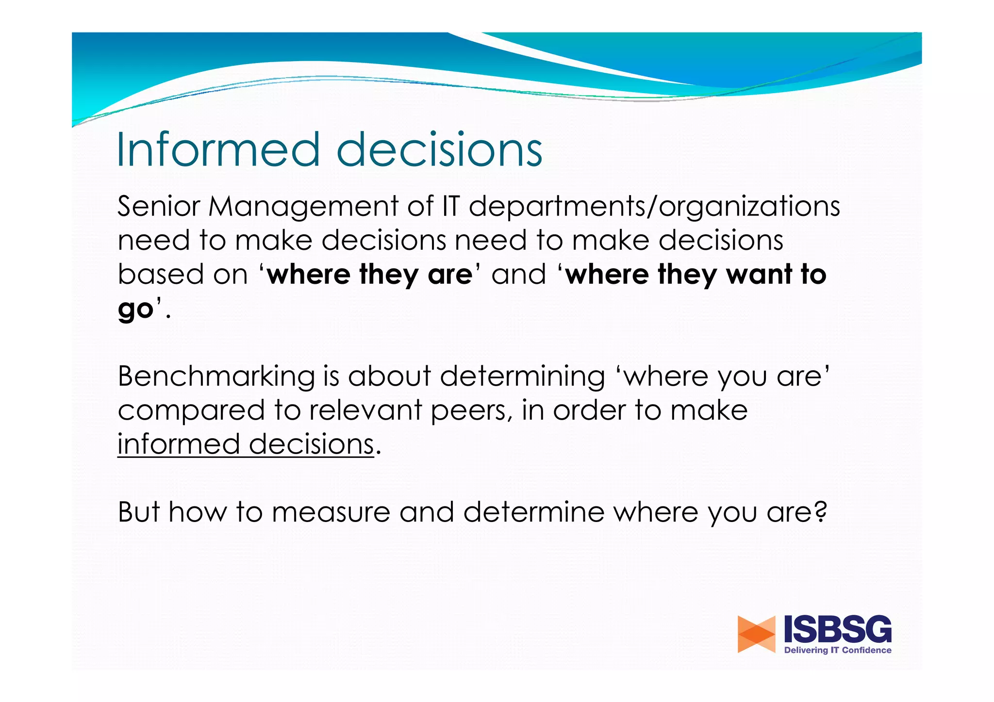 Informed decisions
Senior Management of IT departments/organizations
need to make decisions need to make decisions
based on ‘where they are’ and ‘where they want to
go’.
Benchmarking is about determining ‘where you are’
compared to relevant peers, in order to make
informed decisions.
But how to measure and determine where you are?

 