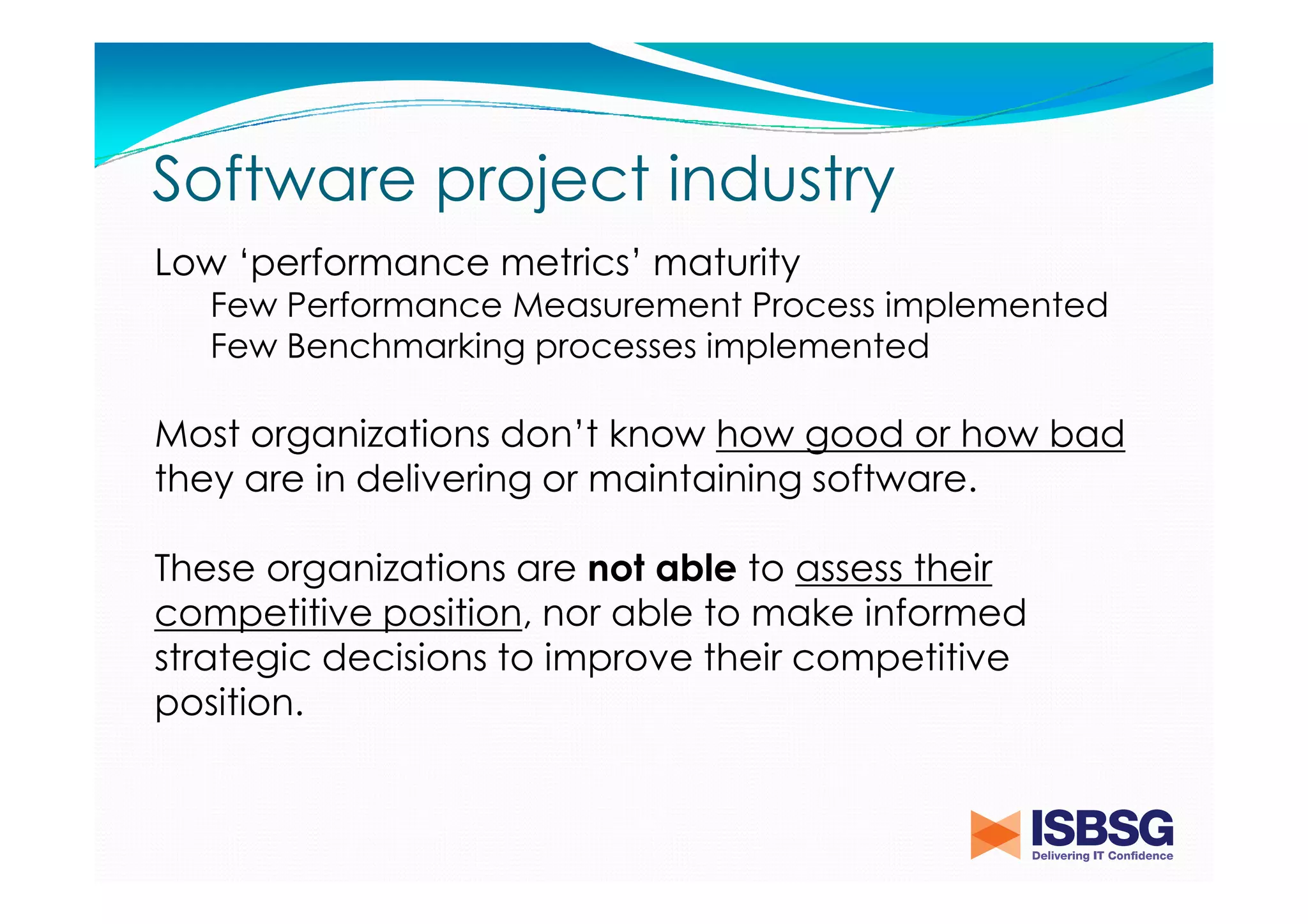 Software project industry
Low ‘performance metrics’ maturity
Few Performance Measurement Process implemented
Few Benchmarking processes implemented

Most organizations don’t know how good or how bad
they are in delivering or maintaining software.
These organizations are not able to assess their
competitive position, nor able to make informed
strategic decisions to improve their competitive
position.

 
