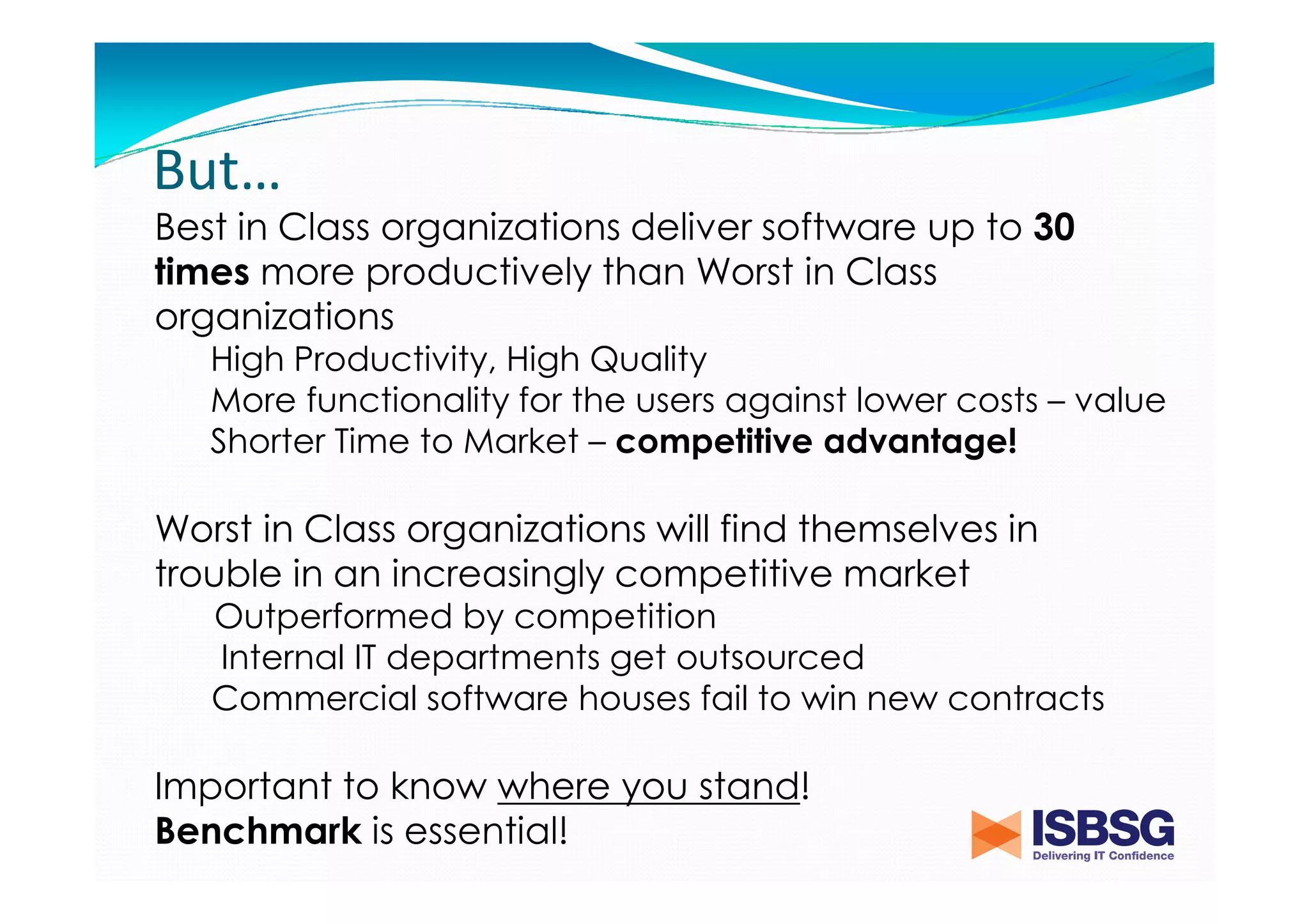 But…
Best in Class organizations deliver software up to 30
times more productively than Worst in Class
organizations
High Productivity, High Quality
More functionality for the users against lower costs – value
Shorter Time to Market – competitive advantage!

Worst in Class organizations will find themselves in
trouble in an increasingly competitive market
Outperformed by competition
Internal IT departments get outsourced
Commercial software houses fail to win new contracts

Important to know where you stand!
Benchmark is essential!

 