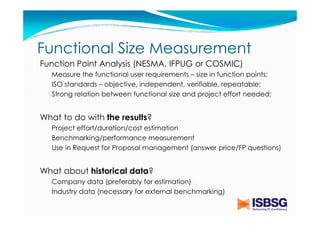 Functional Size Measurement
Function Point Analysis (NESMA, IFPUG or COSMIC)
Measure the functional user requirements – size in function points;
ISO standards – objective, independent, verifiable, repeatable;
Strong relation between functional size and project effort needed;

What to do with the results?
Project effort/duration/cost estimation
Benchmarking/performance measurement
Use in Request for Proposal management (answer price/FP questions)

What about historical data?
Company data (preferably for estimation)
Industry data (necessary for external benchmarking)

 