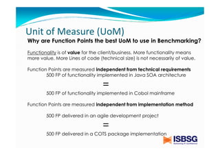 Unit of Measure (UoM)
Why are Function Points the best UoM to use in Benchmarking?
Functionality is of value for the client/business. More functionality means
more value. More Lines of code (technical size) is not necessarily of value.
Function Points are measured independent from technical requirements
500 FP of functionality implemented in Java SOA architecture

=
500 FP of functionality implemented in Cobol mainframe
Function Points are measured independent from implementation method
500 FP delivered in an agile development project

=
500 FP delivered in a COTS package implementation

 