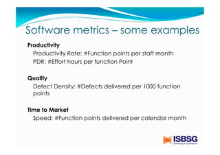 Software metrics – some examples
Productivity
Productivity Rate: #Function points per staff month
PDR: #Effort hours per function Point
Quality
Defect Density: #Defects delivered per 1000 function
points
Time to Market
Speed: #Function points delivered per calendar month

 