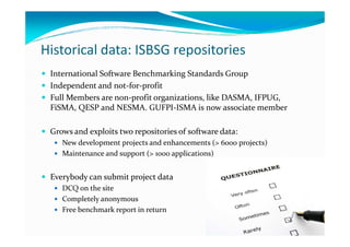 Historical data: ISBSG repositories
International Software Benchmarking Standards Group
Independent and not-for-profit
Full Members are non-profit organizations, like DASMA, IFPUG,
FiSMA, QESP and NESMA. GUFPI-ISMA is now associate member
Grows and exploits two repositories of software data:
New development projects and enhancements (> 6000 projects)
Maintenance and support (> 1000 applications)

Everybody can submit project data
DCQ on the site
Completely anonymous
Free benchmark report in return

 